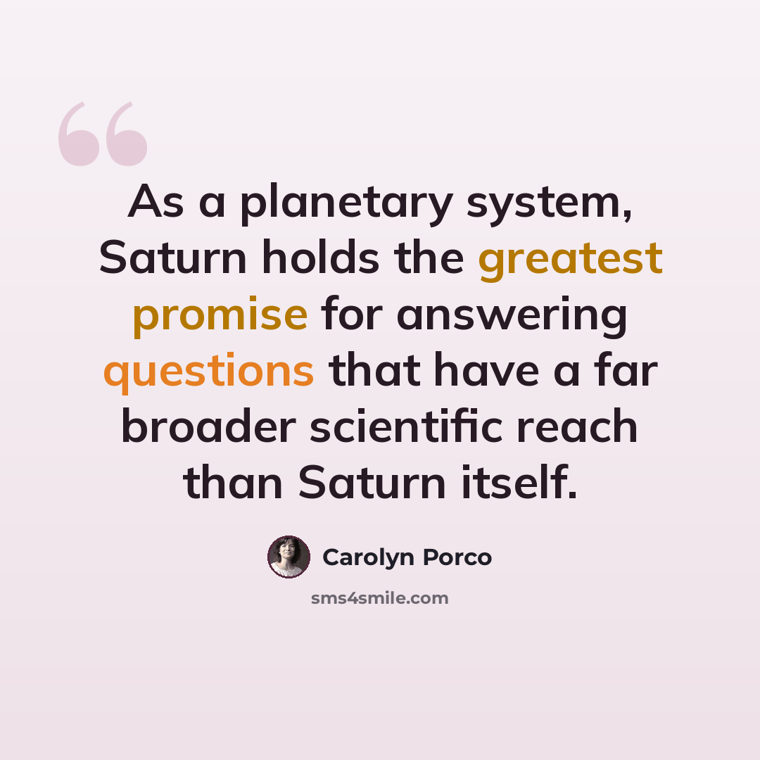 “As a planetary system, Saturn holds the greatest promise for answering questions that have a far broader scientific reach than Saturn itself.” quote by Carolyn Porco