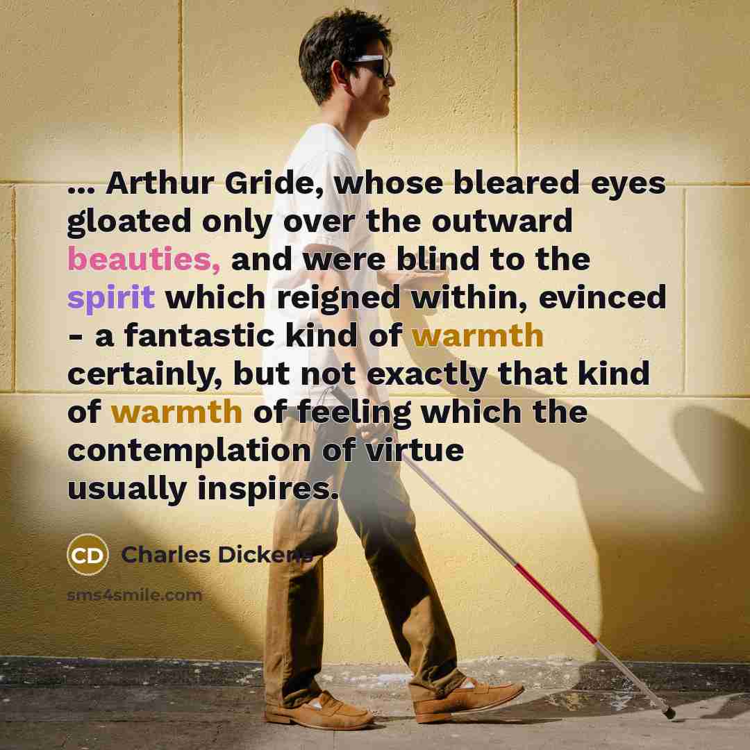 “... Arthur Gride, whose bleared eyes gloated only over the outward beauties, and were blind to the spirit which reigned within, evinced - a fantastic kind of warmth certainly, but not exactly that kind of warmth of feeling which the contemplation of virtue usually inspires.” quote by Charles Dickens