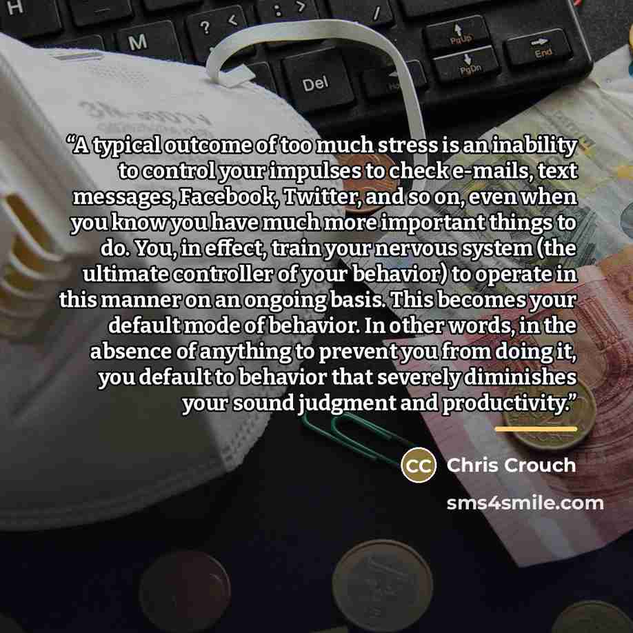 “A typical outcome of too much stress is an inability to control your impulses to check e-mails, text messages, Facebook, Twitter, and so on, even when you know you have much more important things to do. You, in effect, train your nervous system (the ultimate controller of your behavior) to operate…” quote by Chris Crouch