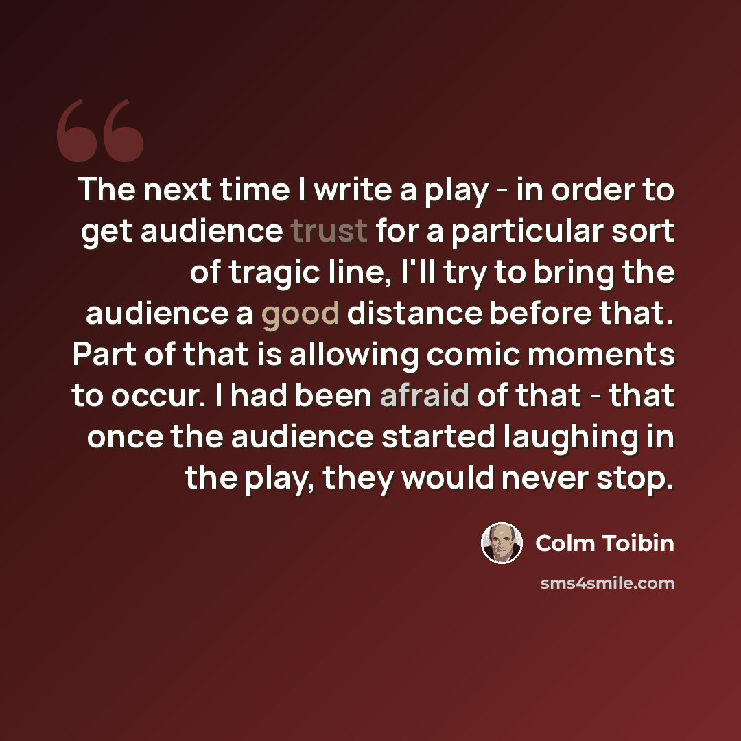 “The next time I write a play - in order to get audience trust for a particular sort of tragic line, I'll try to bring the audience a good distance before that. Part of that is allowing comic moments to occur. I had been afraid of that - that once the audience started laughing in the play, they…” quote by Colm Toibin