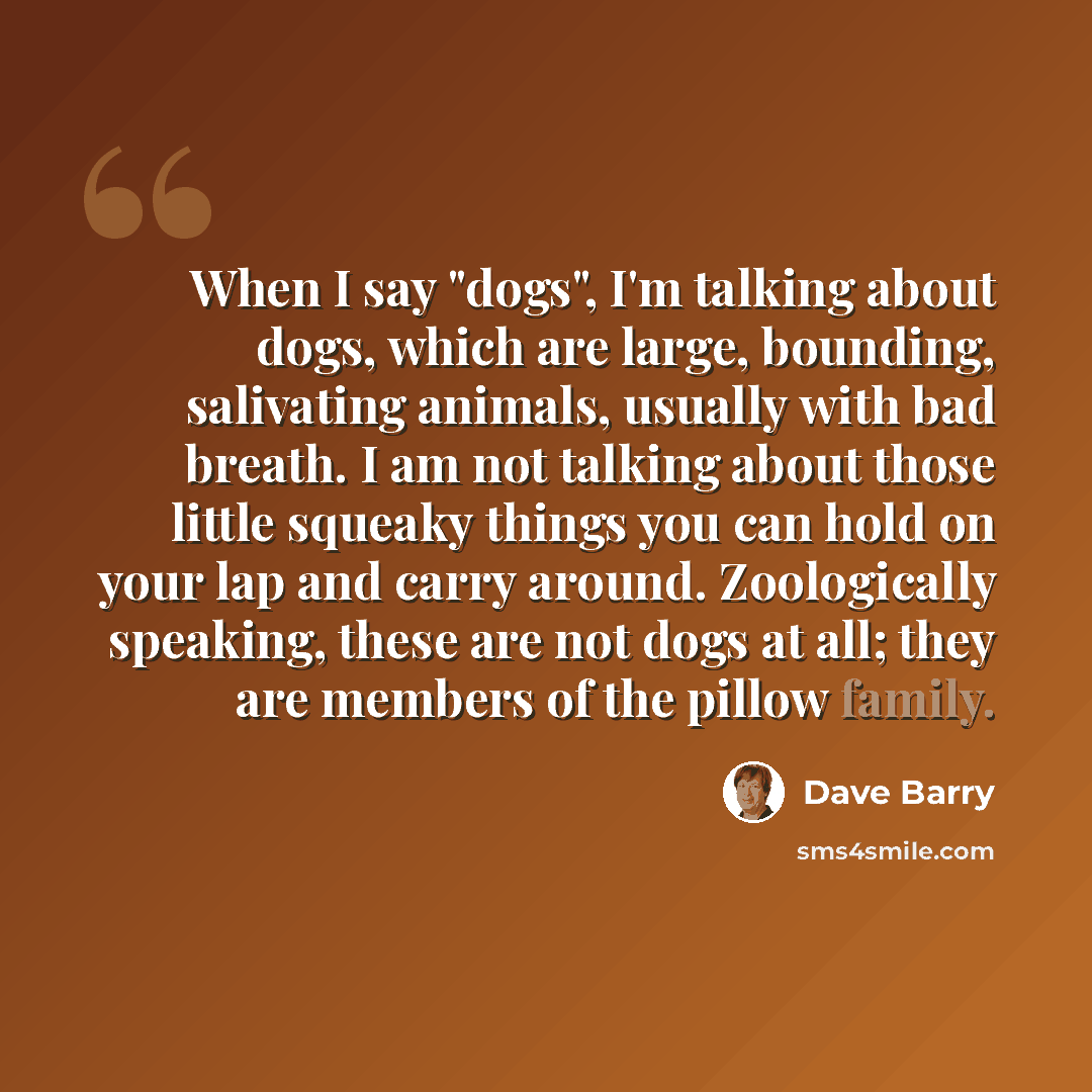 “When I say "dogs", I'm talking about dogs, which are large, bounding, salivating animals, usually with bad breath. I am not talking about those little squeaky things you can hold on your lap and carry around. Zoologically speaking, these are not dogs at all; they are members of the pillow family.” quote by Dave Barry