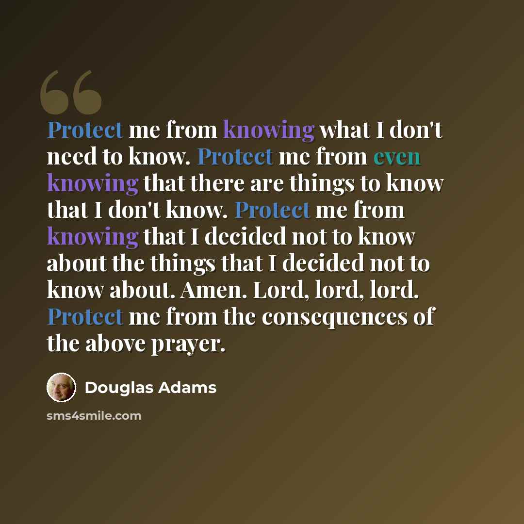 “Protect me from knowing what I don't need to know. Protect me from even knowing that there are things to know that I don't know. Protect me from knowing that I decided not to know about the things that I decided not to know about. Amen. Lord, lord, lord. Protect me from the consequences of the…” quote by Douglas Adams
