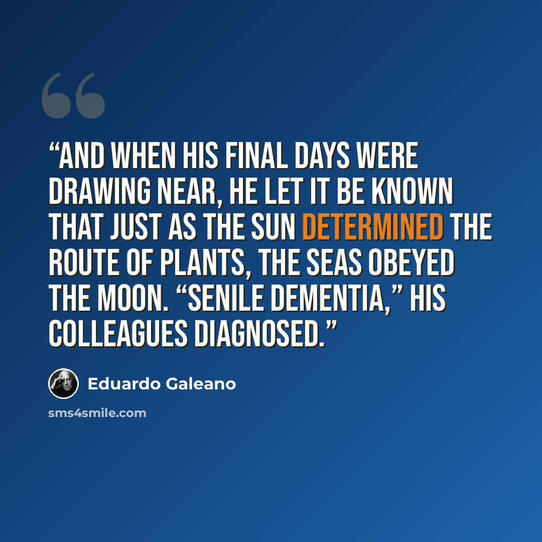 “And when his final days were drawing near, he let it be known that just as the sun determined the route of plants, the seas obeyed the moon. “Senile dementia,” his colleagues diagnosed.” quote by Eduardo Galeano