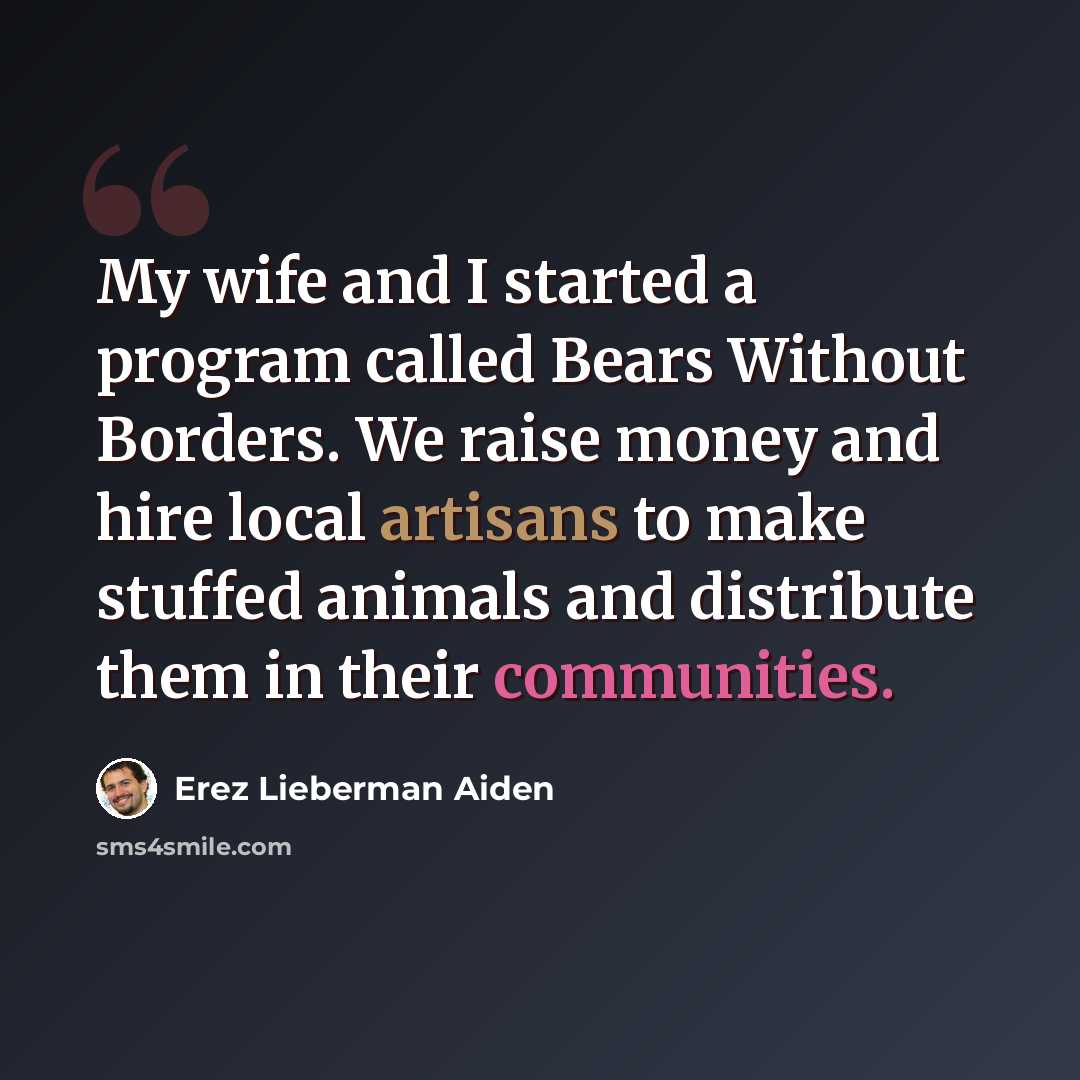 “My wife and I started a program called Bears Without Borders. We raise money and hire local artisans to make stuffed animals and distribute them in their communities.” quote by Erez Lieberman Aiden