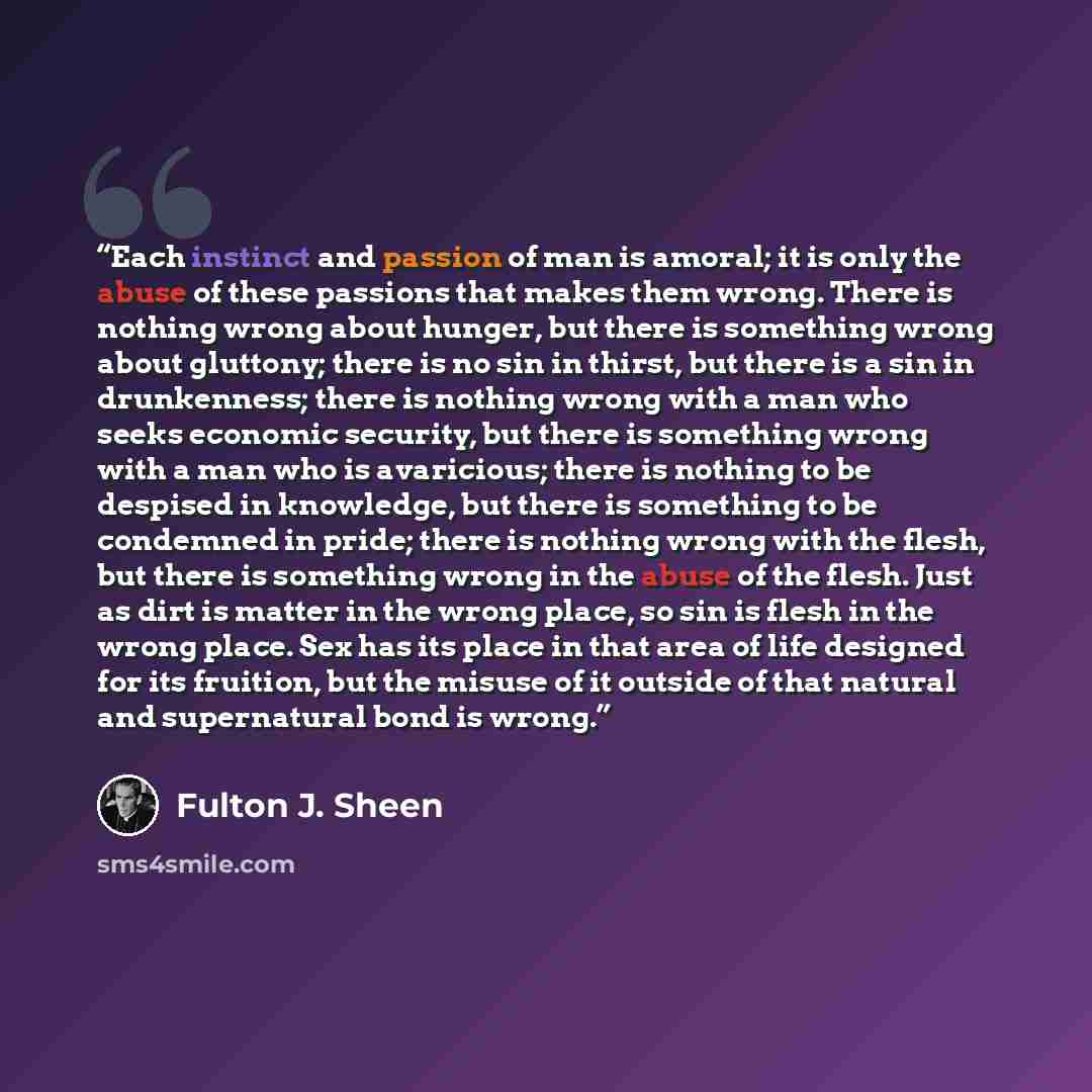 “Each instinct and passion of man is amoral; it is only the abuse of these passions that makes them wrong. There is nothing wrong about hunger, but there is something wrong about gluttony; there is no sin in thirst, but there is a sin in drunkenness; there is nothing wrong with a man who seeks…” quote by Fulton J. Sheen