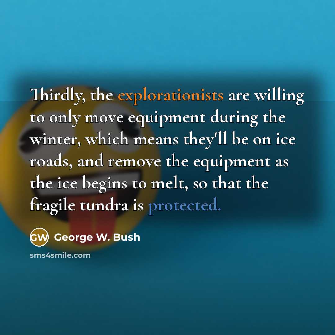 “Thirdly, the explorationists are willing to only move equipment during the winter, which means they'll be on ice roads, and remove the equipment as the ice begins to melt, so that the fragile tundra is protected.” quote by George W. Bush