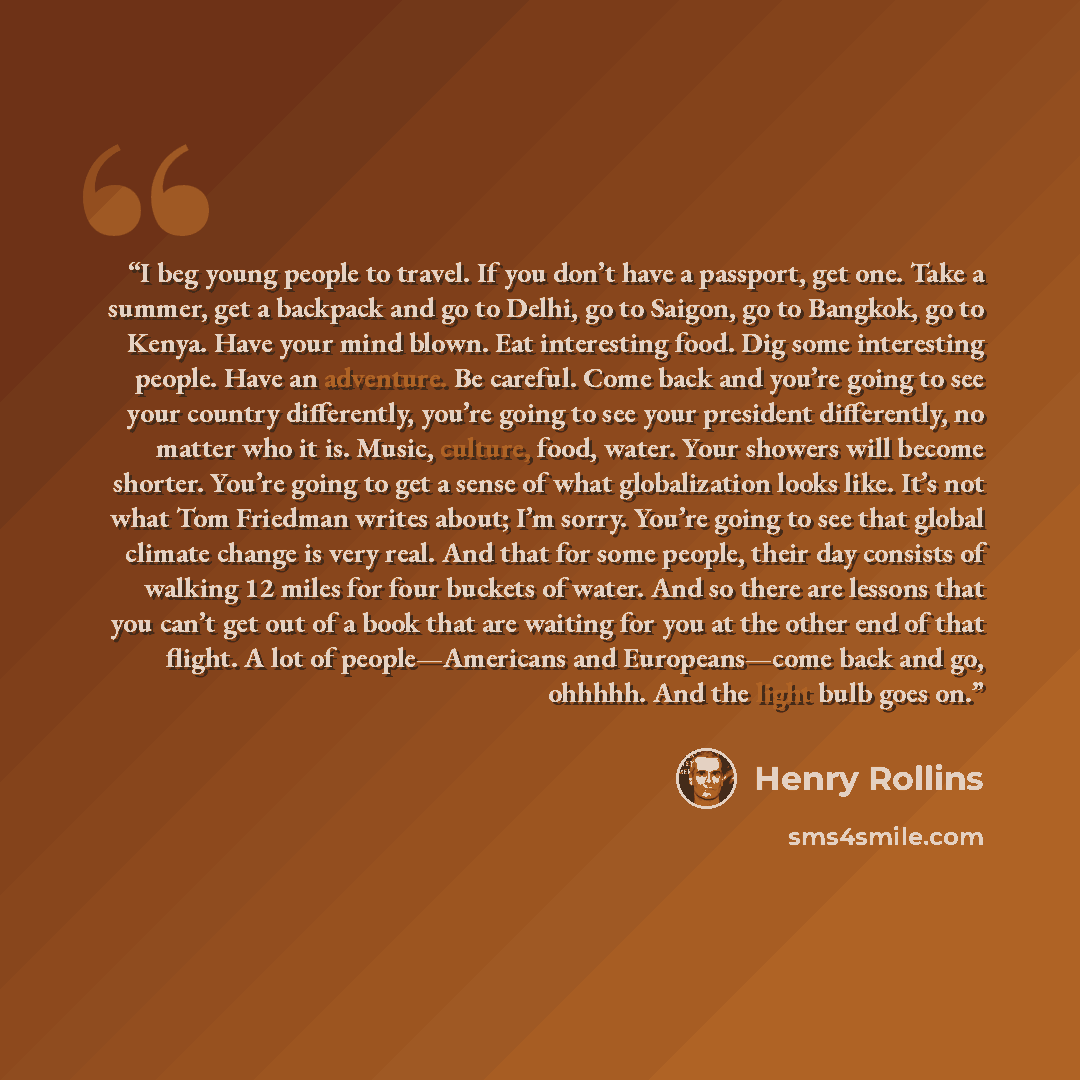 “I beg young people to travel. If you don’t have a passport, get one. Take a summer, get a backpack and go to Delhi, go to Saigon, go to Bangkok, go to Kenya. Have your mind blown. Eat interesting food. Dig some interesting people. Have an adventure. Be careful. Come back and you’re going to see…” quote by Henry Rollins