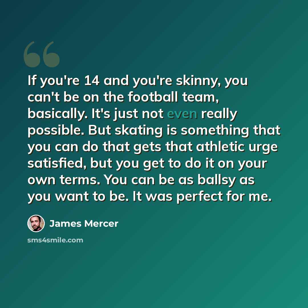 “If you're 14 and you're skinny, you can't be on the football team, basically. It's just not even really possible. But skating is something that you can do that gets that athletic urge satisfied, but you get to do it on your own terms. You can be as ballsy as you want to be. It was perfect for me.” quote by James Mercer