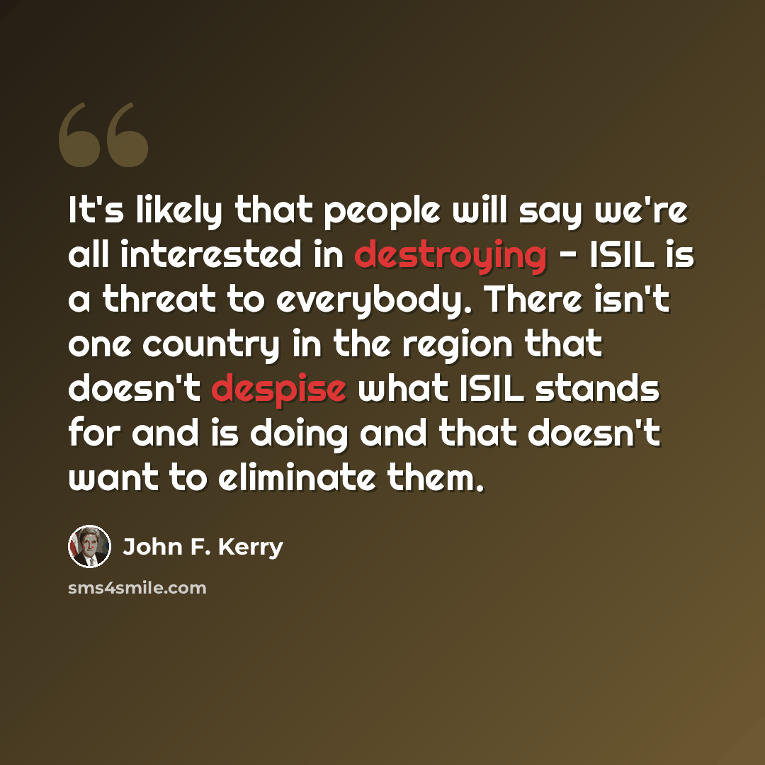 “It's likely that people will say we're all interested in destroying - ISIL is a threat to everybody. There isn't one country in the region that doesn't despise what ISIL stands for and is doing and that doesn't want to eliminate them.” quote by John F. Kerry