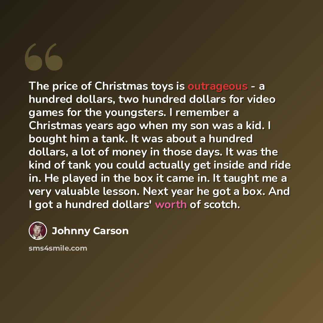 “The price of Christmas toys is outrageous - a hundred dollars, two hundred dollars for video games for the youngsters. I remember a Christmas years ago when my son was a kid. I bought him a tank. It was about a hundred dollars, a lot of money in those days. It was the kind of tank you could…” quote by Johnny Carson