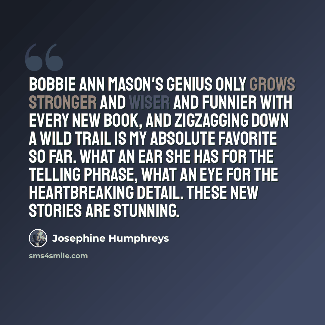 “Bobbie Ann Mason's genius only grows stronger and wiser and funnier with every new book, and Zigzagging Down a Wild Trail is my absolute favorite so far. What an ear she has for the telling phrase, what an eye for the heartbreaking detail. These new stories are stunning.” quote by Josephine Humphreys