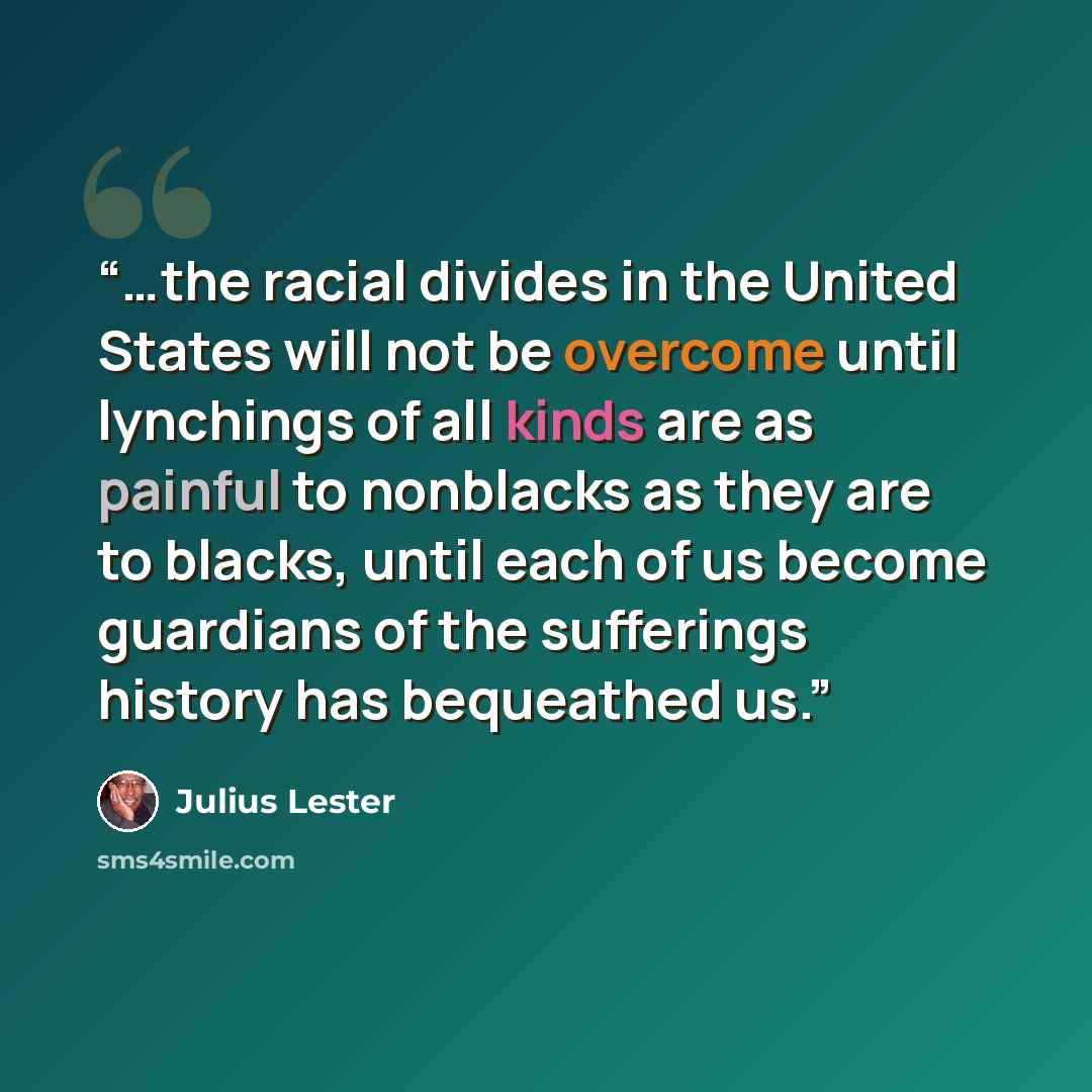 “…the racial divides in the United States will not be overcome until lynchings of all kinds are as painful to nonblacks as they are to blacks, until each of us become guardians of the sufferings history has bequeathed us.” quote by Julius Lester