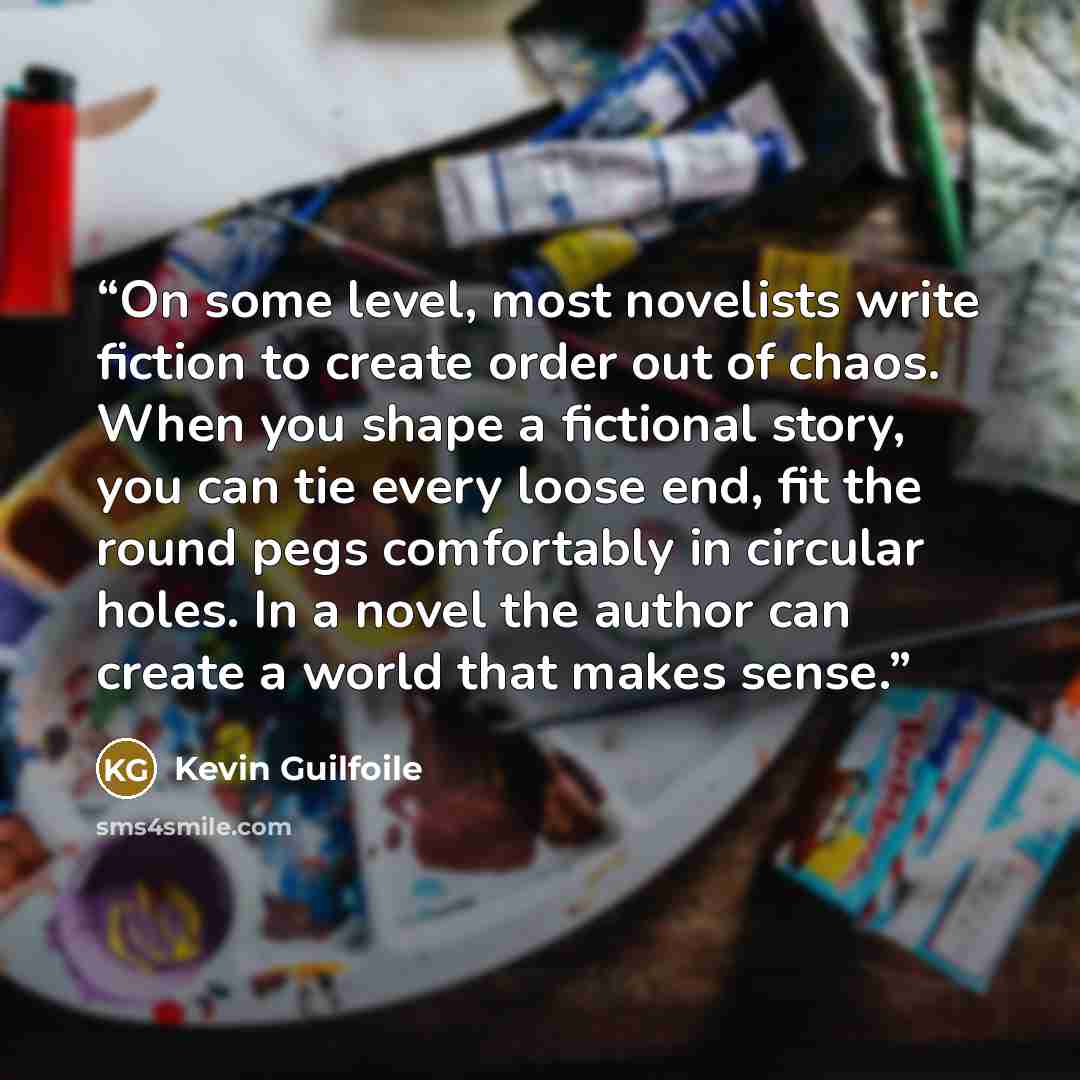 “On some level, most novelists write fiction to create order out of chaos. When you shape a fictional story, you can tie every loose end, fit the round pegs comfortably in circular holes. In a novel the author can create a world that makes sense.” quote by Kevin Guilfoile