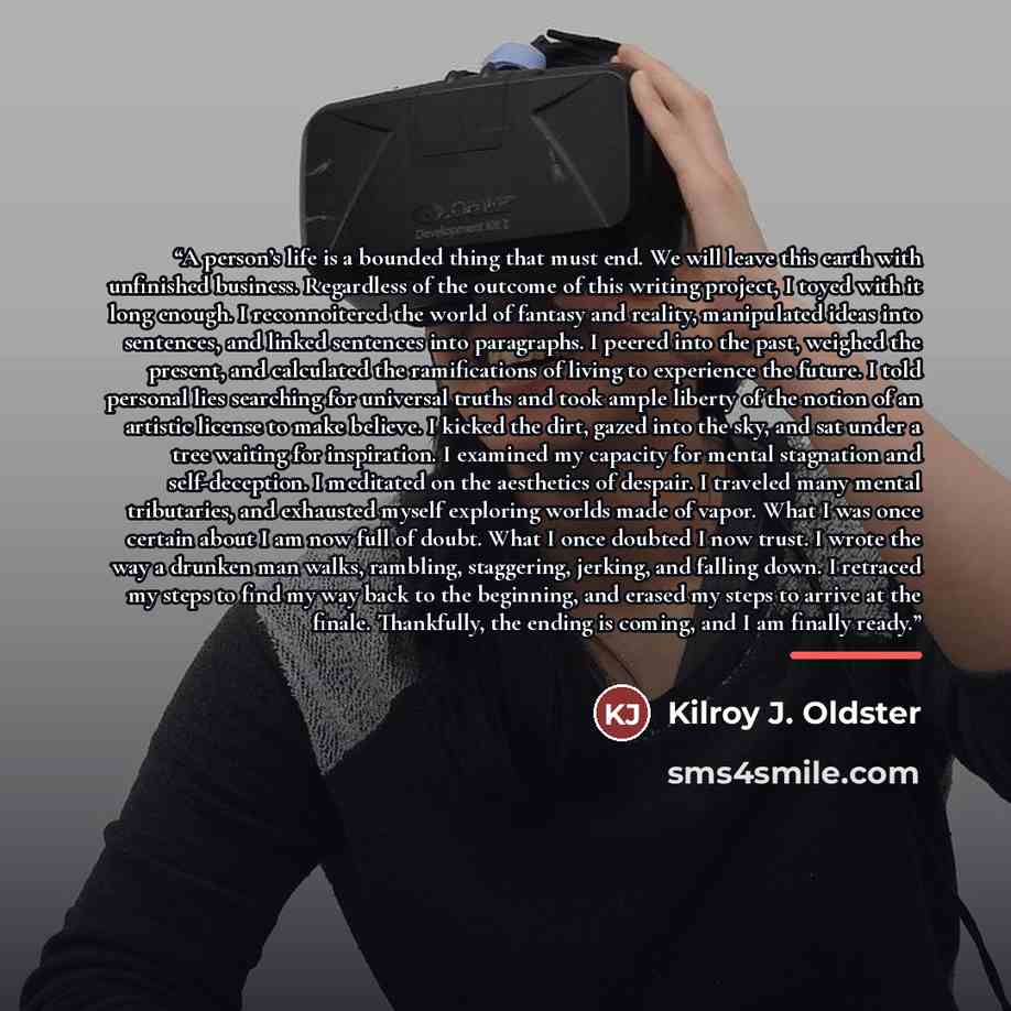 “A person’s life is a bounded thing that must end. We will leave this earth with unfinished business. Regardless of the outcome of this writing project, I toyed with it long enough. I reconnoitered the world of fantasy and reality, manipulated ideas into sentences, and linked sentences into…” quote by Kilroy J. Oldster
