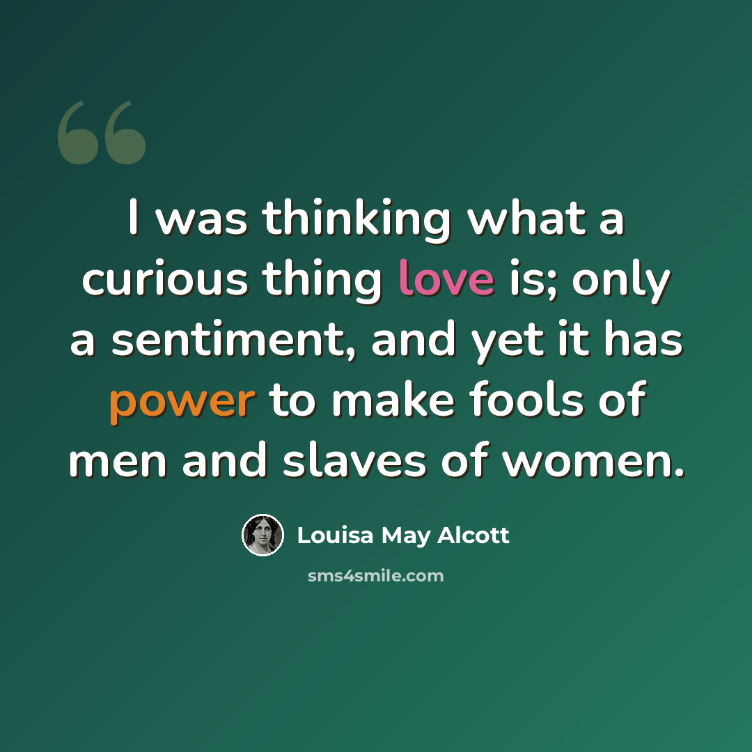 “I was thinking what a curious thing love is; only a sentiment, and yet it has power to make fools of men and slaves of women.” quote by Louisa May Alcott