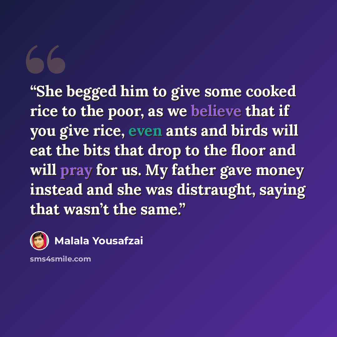 “She begged him to give some cooked rice to the poor, as we believe that if you give rice, even ants and birds will eat the bits that drop to the floor and will pray for us. My father gave money instead and she was distraught, saying that wasn’t the same.” quote by Malala Yousafzai