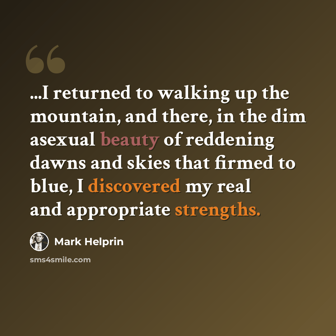 “...I returned to walking up the mountain, and there, in the dim asexual beauty of reddening dawns and skies that firmed to blue, I discovered my real and appropriate strengths.” quote by Mark Helprin
