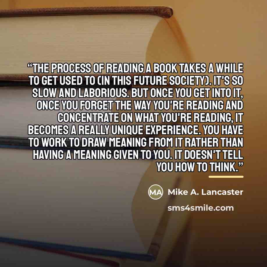 “The process of reading a book takes a while to get used to (in this future society). It's so slow and laborious. But once you get into it, once you forget the way you're reading and concentrate on what you're reading, it becomes a really unique experience. You have to work to draw meaning from it…” quote by Mike A. Lancaster