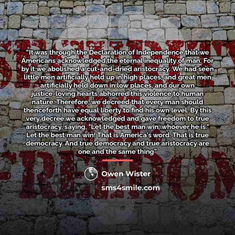 “It was through the Declaration of Independence that we Americans acknowledged the eternal inequality of man. For by it we abolished a cut-and-dried aristocracy. We had seen little men artificially held up in high places, and great men artificially held down in low places, and our own…” quote by Owen Wister