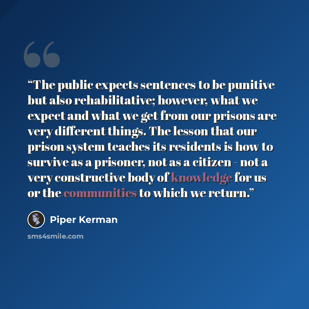 “The public expects sentences to be punitive but also rehabilitative; however, what we expect and what we get from our prisons are very different things. The lesson that our prison system teaches its residents is how to survive as a prisoner, not as a citizen - not a very constructive body of…” quote by Piper Kerman