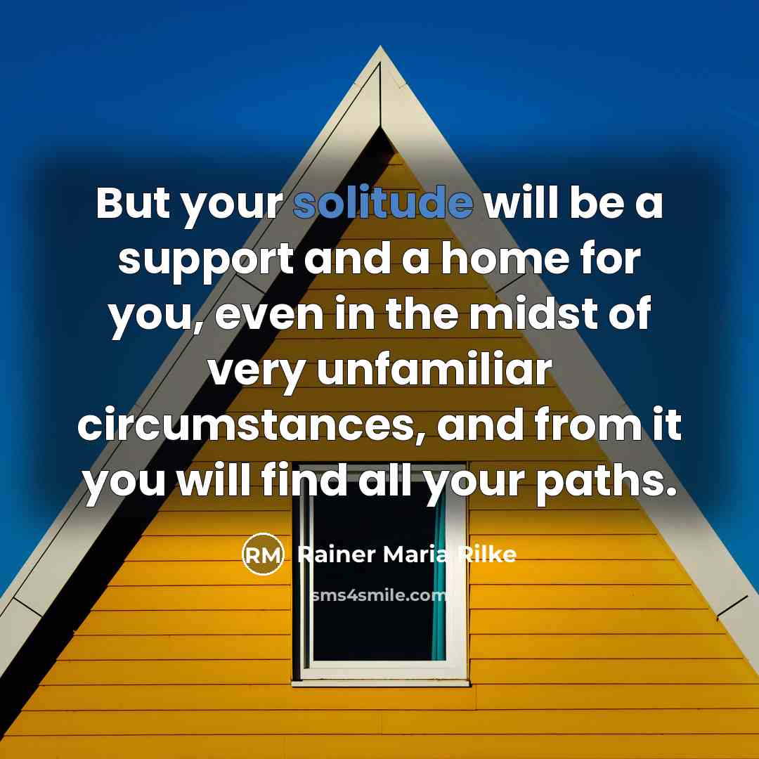 “But your solitude will be a support and a home for you, even in the midst of very unfamiliar circumstances, and from it you will find all your paths.” quote by Rainer Maria Rilke