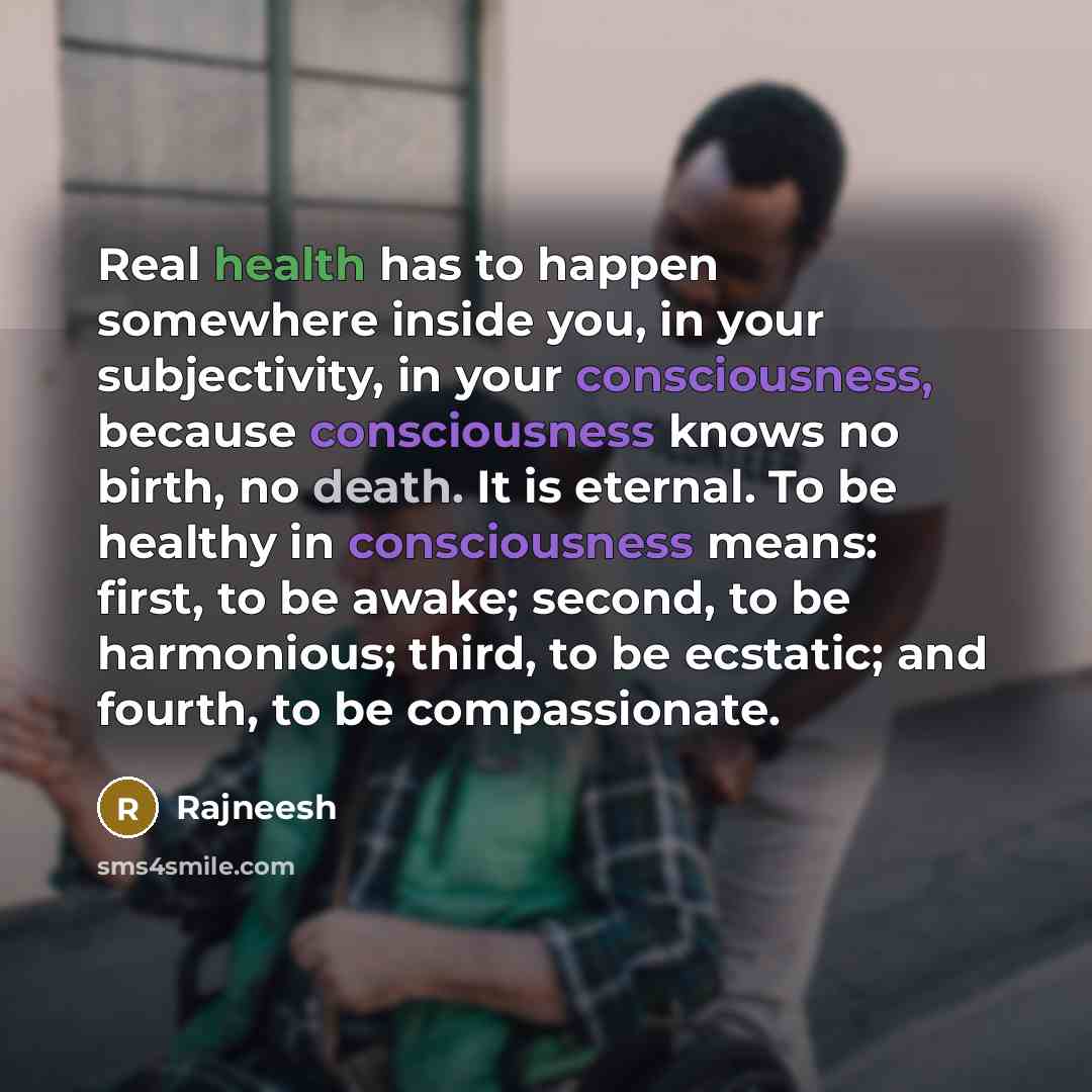 “Real health has to happen somewhere inside you, in your subjectivity, in your consciousness, because consciousness knows no birth, no death. It is eternal. To be healthy in consciousness means: first, to be awake; second, to be harmonious; third, to be ecstatic; and fourth, to be compassionate.” quote by Rajneesh