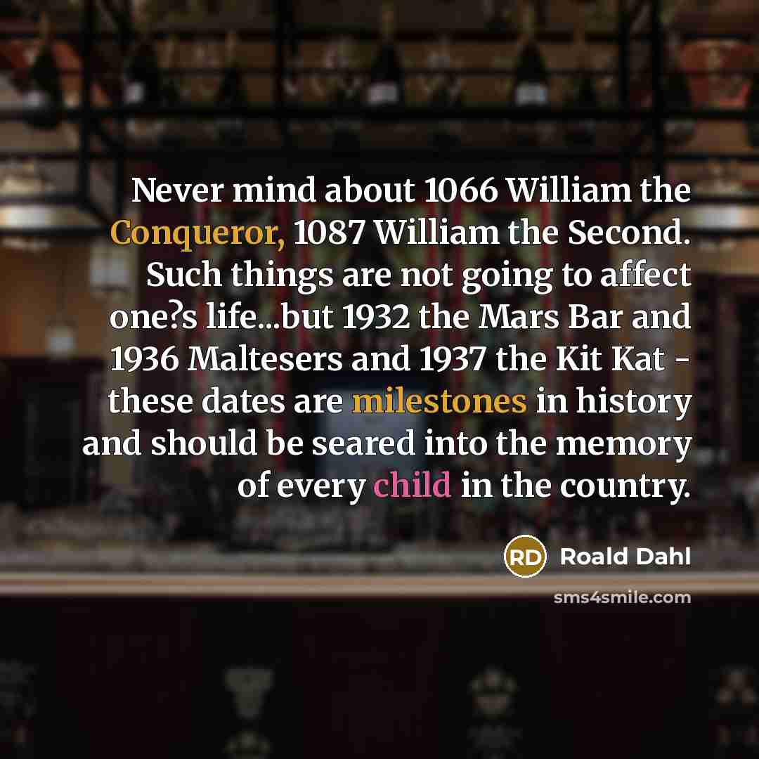 “Never mind about 1066 William the Conqueror, 1087 William the Second. Such things are not going to affect one?s life...but 1932 the Mars Bar and 1936 Maltesers and 1937 the Kit Kat - these dates are milestones in history and should be seared into the memory of every child in the country.” quote by Roald Dahl