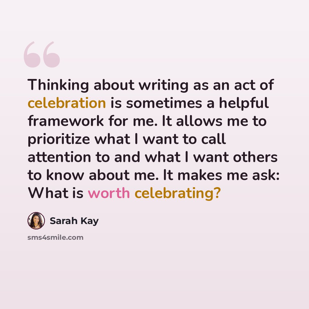 “Thinking about writing as an act of celebration is sometimes a helpful framework for me. It allows me to prioritize what I want to call attention to and what I want others to know about me. It makes me ask: What is worth celebrating?” quote by Sarah Kay