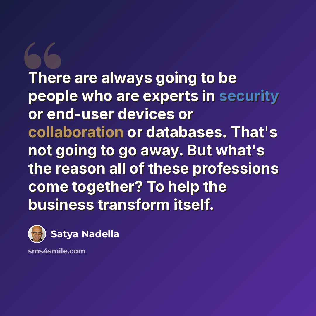 “There are always going to be people who are experts in security or end-user devices or collaboration or databases. That's not going to go away. But what's the reason all of these professions come together? To help the business transform itself.” quote by Satya Nadella