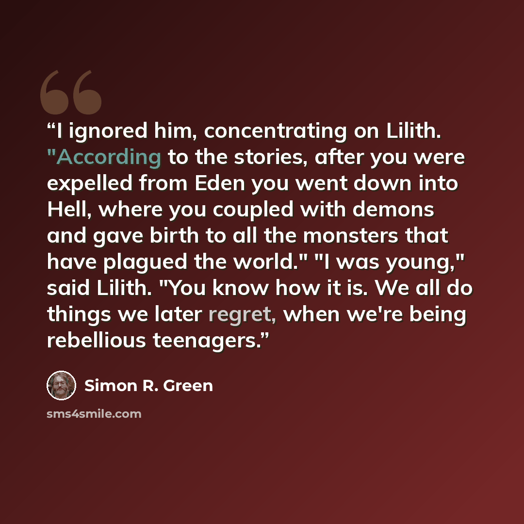“I ignored him, concentrating on Lilith. "According to the stories, after you were expelled from Eden you went down into Hell, where you coupled with demons and gave birth to all the monsters that have plagued the world." "I was young," said Lilith. "You know how it is. We all do things we later…” quote by Simon R. Green