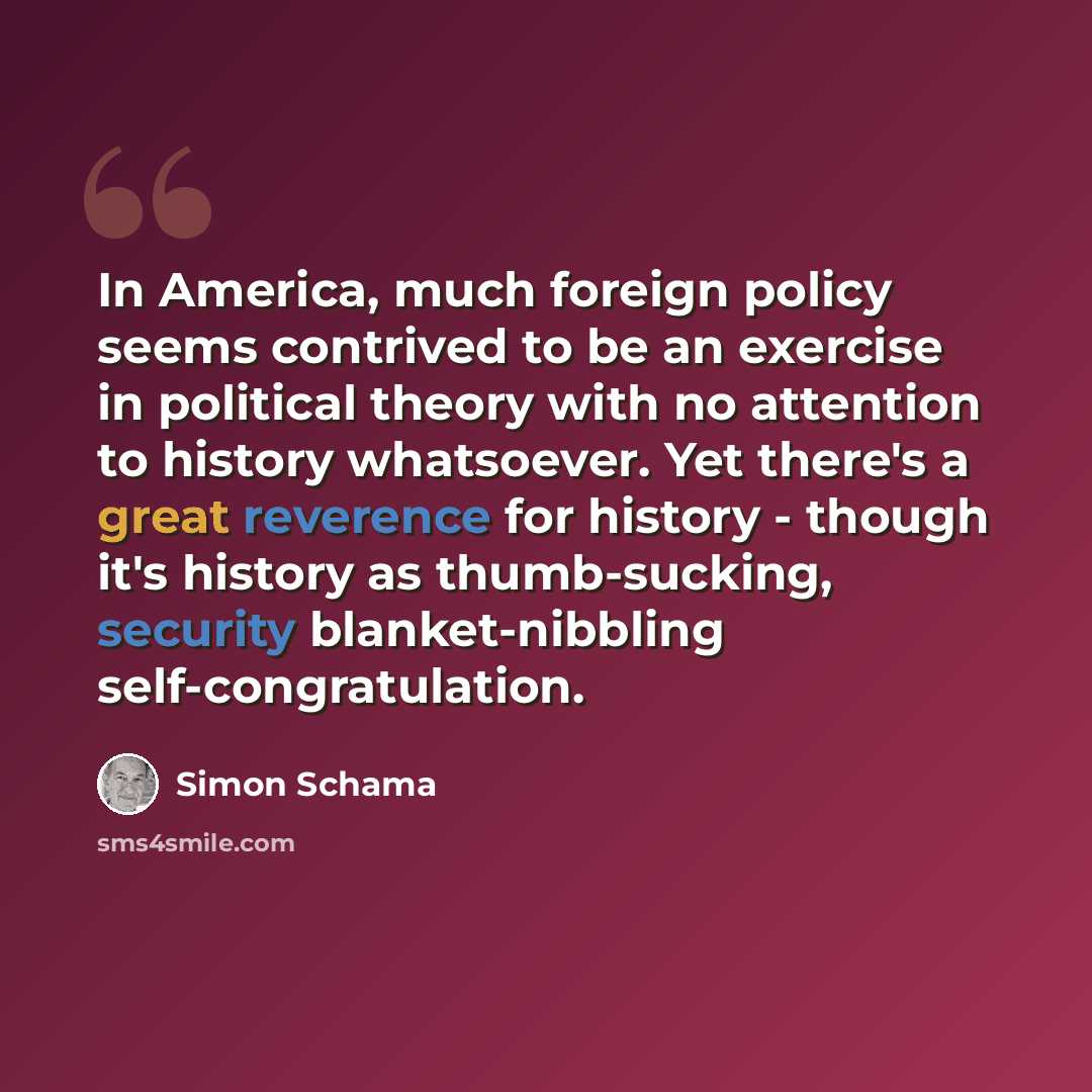 “In America, much foreign policy seems contrived to be an exercise in political theory with no attention to history whatsoever. Yet there's a great reverence for history - though it's history as thumb-sucking, security blanket-nibbling self-congratulation.” quote by Simon Schama