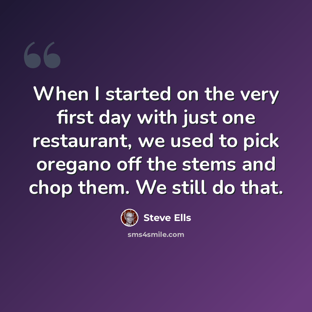 “When I started on the very first day with just one restaurant, we used to pick oregano off the stems and chop them. We still do that.” quote by Steve Ells