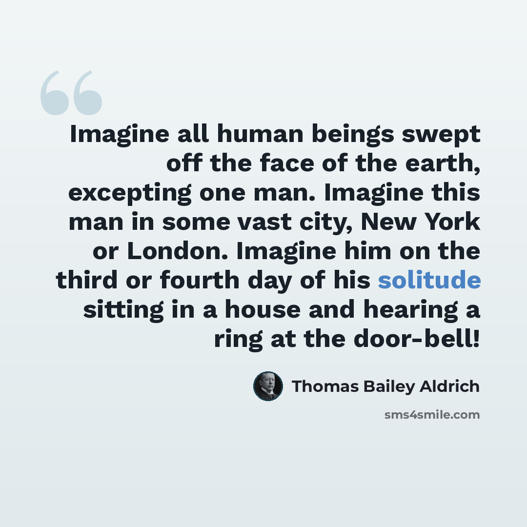 “Imagine all human beings swept off the face of the earth, excepting one man. Imagine this man in some vast city, New York or London. Imagine him on the third or fourth day of his solitude sitting in a house and hearing a ring at the door-bell!” quote by Thomas Bailey Aldrich