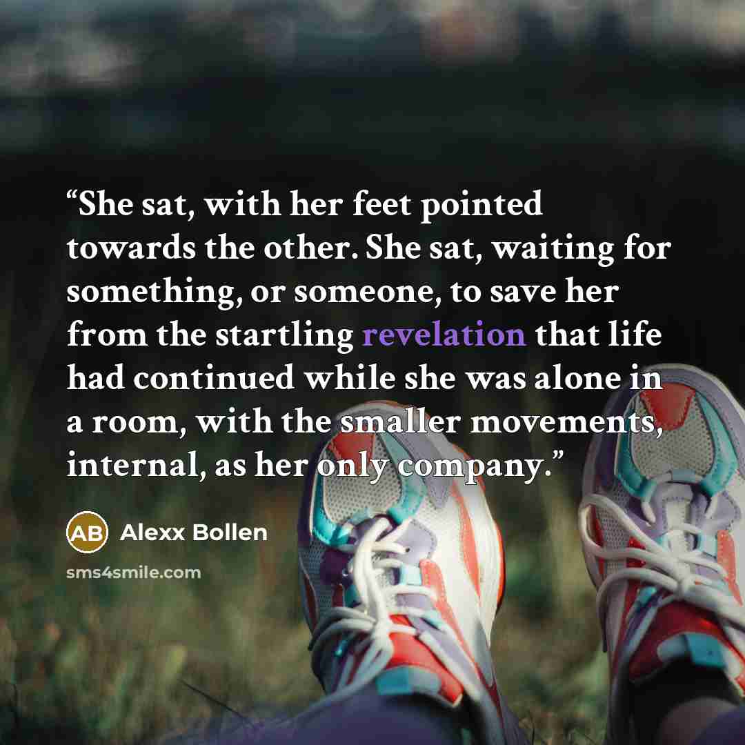 “She sat, with her feet pointed towards the other. She sat, waiting for something, or someone, to save her from the startling revelation that life had continued while she was alone in a room, with the smaller movements, internal, as her only company.” quote by Alexx Bollen