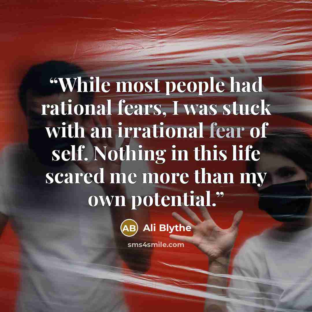 “While most people had rational fears, I was stuck with an irrational fear of self. Nothing in this life scared me more than my own potential.” quote by Ali Blythe