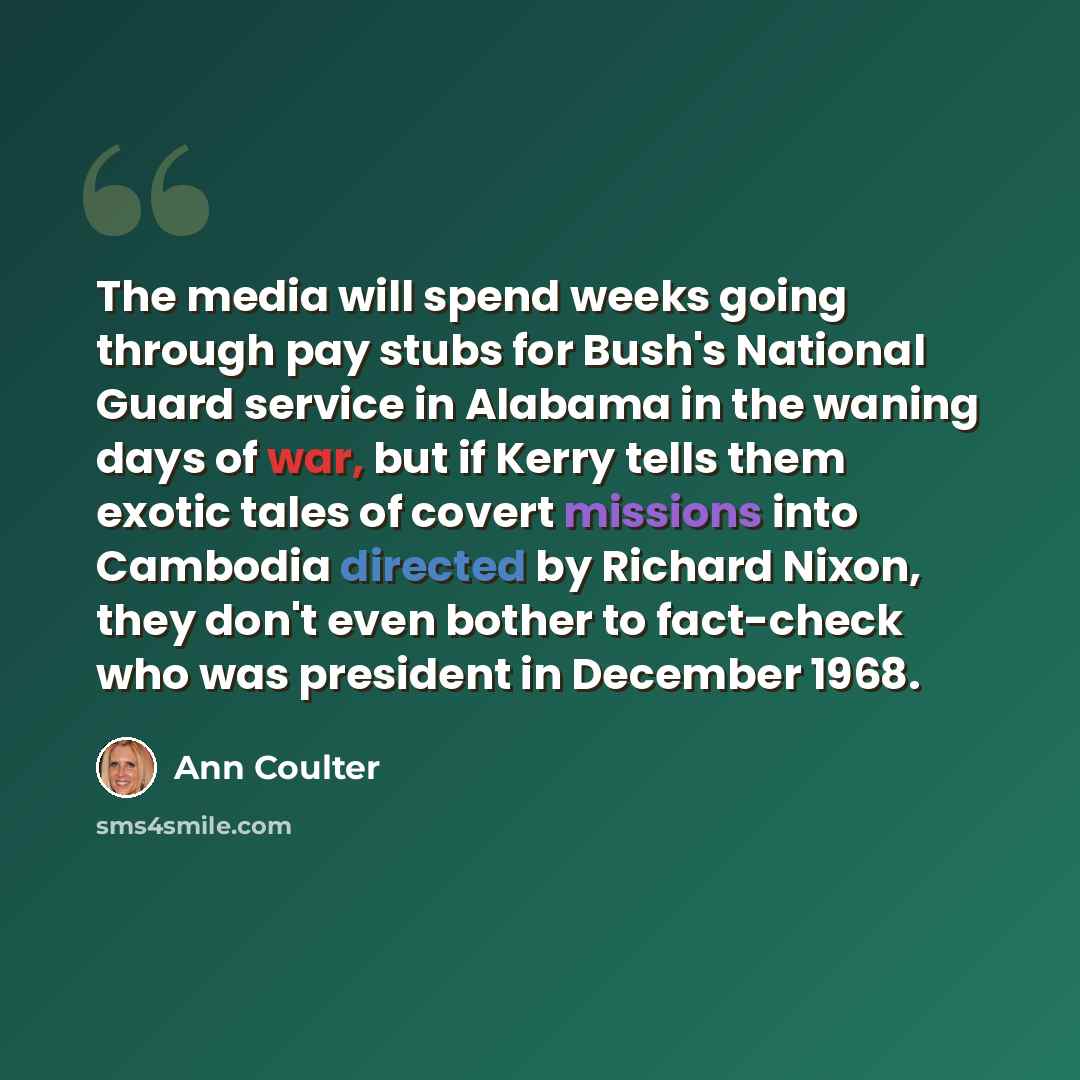 “The media will spend weeks going through pay stubs for Bush's National Guard service in Alabama in the waning days of war, but if Kerry tells them exotic tales of covert missions into Cambodia directed by Richard Nixon, they don't even bother to fact-check who was president in December 1968.” quote by Ann Coulter
