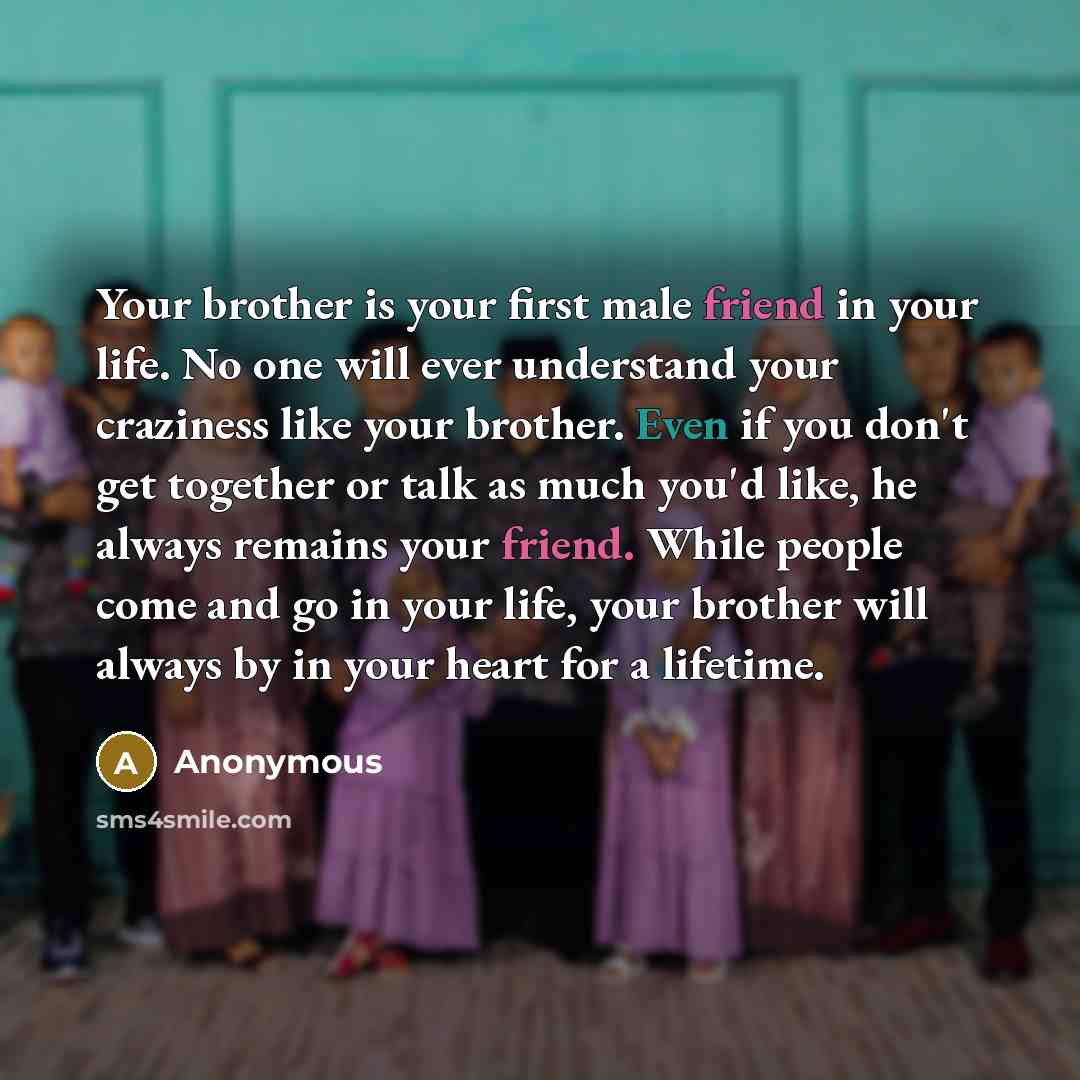 “Your brother is your first male friend in your life. No one will ever understand your craziness like your brother. Even if you don't get together or talk as much you'd like, he always remains your friend. While people come and go in your life, your brother will always by in your heart for a…” quote by Anonymous