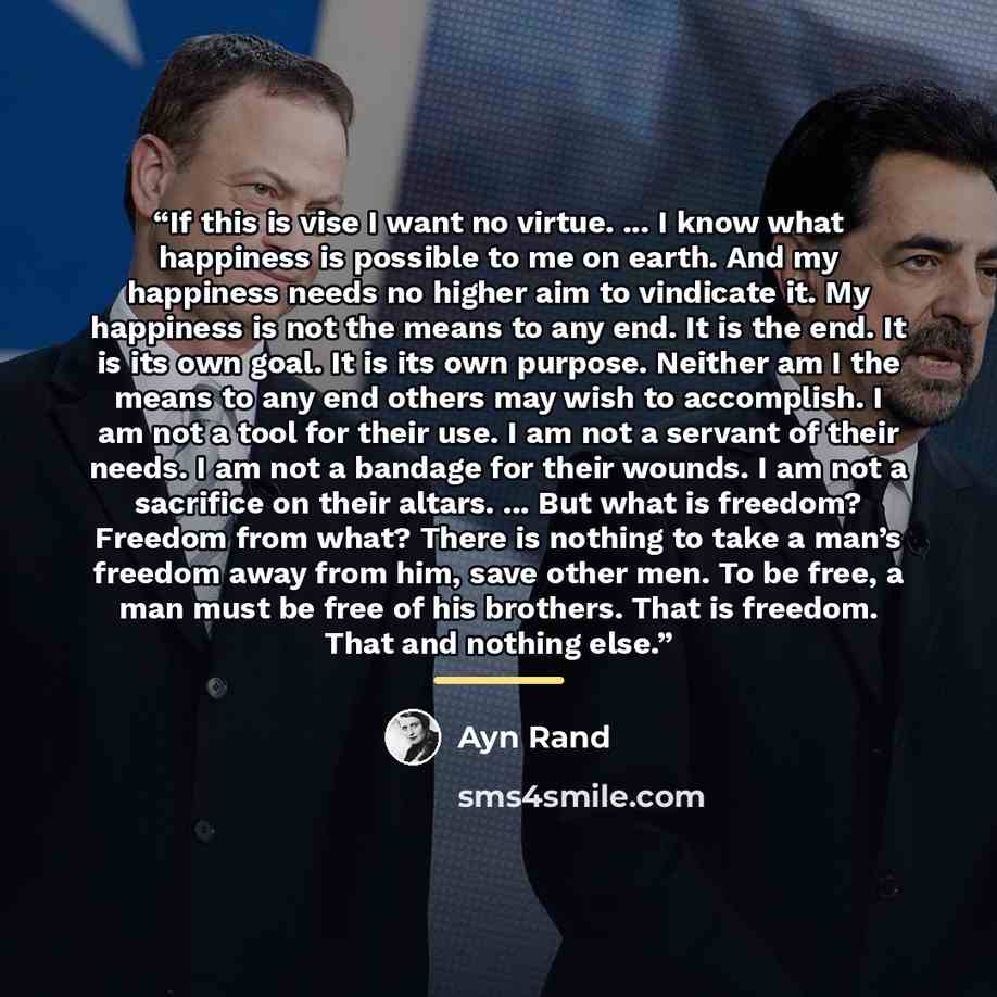 “If this is vise I want no virtue. ... I know what happiness is possible to me on earth. And my happiness needs no higher aim to vindicate it. My happiness is not the means to any end. It is the end. It is its own goal. It is its own purpose. Neither am I the means to any end others may wish to…” quote by Ayn Rand