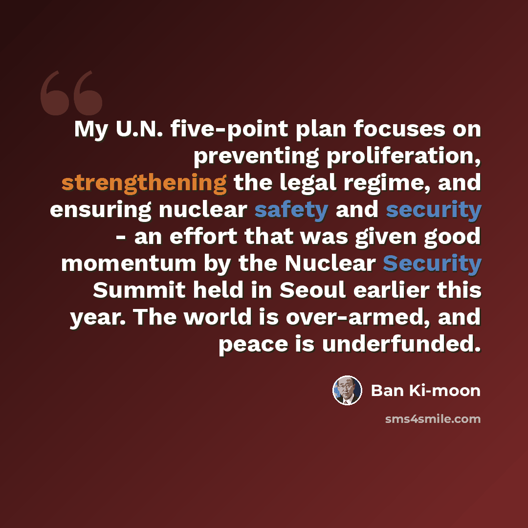 “My U.N. five-point plan focuses on preventing proliferation, strengthening the legal regime, and ensuring nuclear safety and security - an effort that was given good momentum by the Nuclear Security Summit held in Seoul earlier this year. The world is over-armed, and peace is underfunded.” quote by Ban Ki-moon