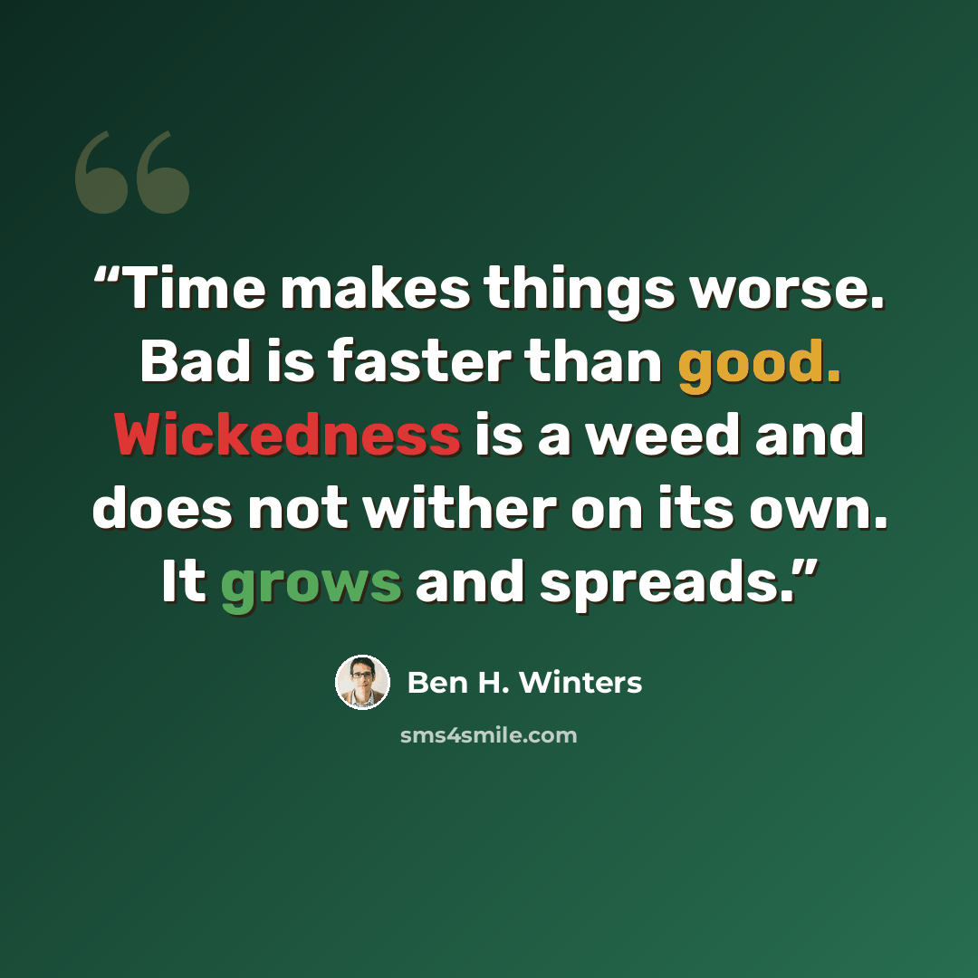 “Time makes things worse. Bad is faster than good. Wickedness is a weed and does not wither on its own. It grows and spreads.” quote by Ben H. Winters