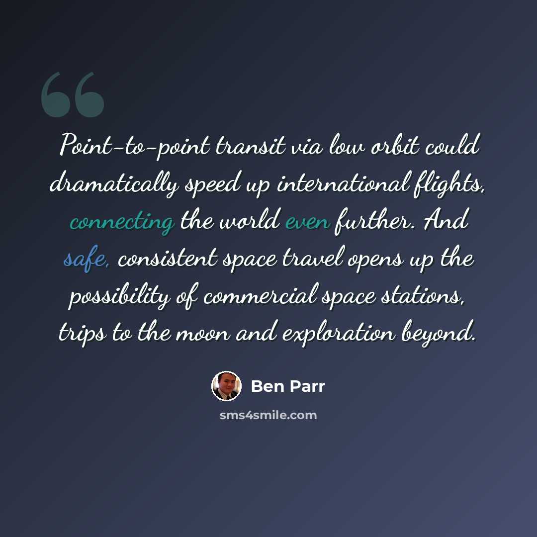 “Point-to-point transit via low orbit could dramatically speed up international flights, connecting the world even further. And safe, consistent space travel opens up the possibility of commercial space stations, trips to the moon and exploration beyond.” quote by Ben Parr