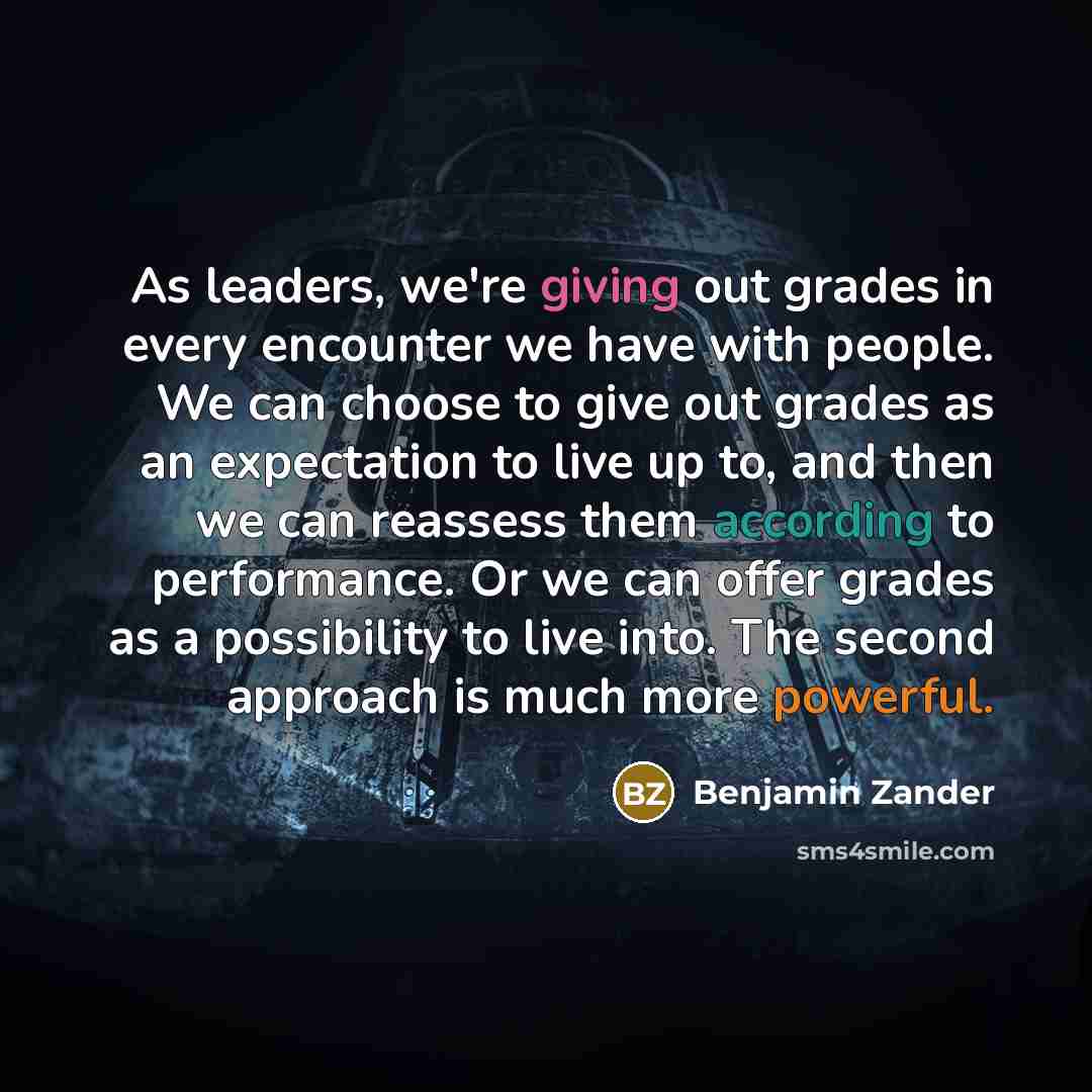 “As leaders, we're giving out grades in every encounter we have with people. We can choose to give out grades as an expectation to live up to, and then we can reassess them according to performance. Or we can offer grades as a possibility to live into. The second approach is much more powerful.” quote by Benjamin Zander