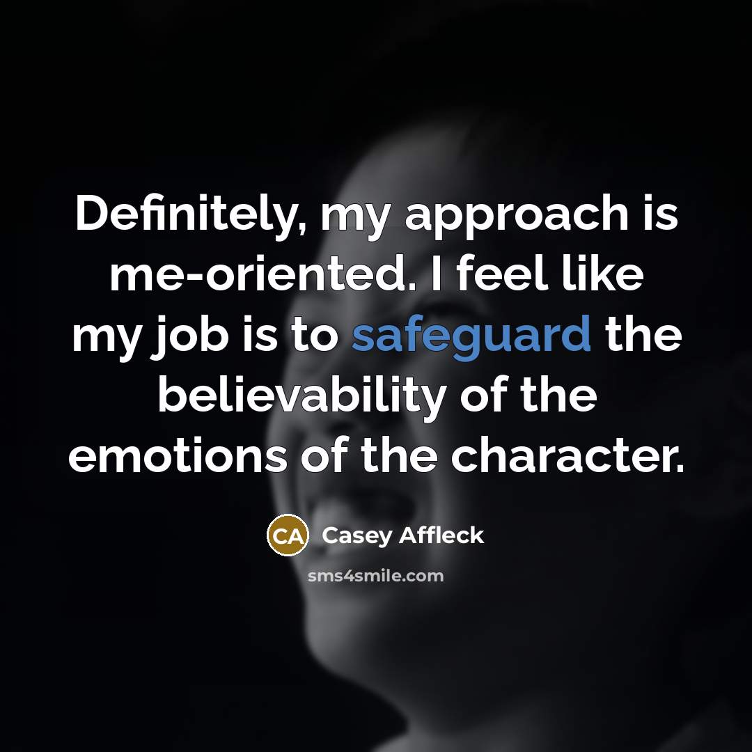 “Definitely, my approach is me-oriented. I feel like my job is to safeguard the believability of the emotions of the character.” quote by Casey Affleck