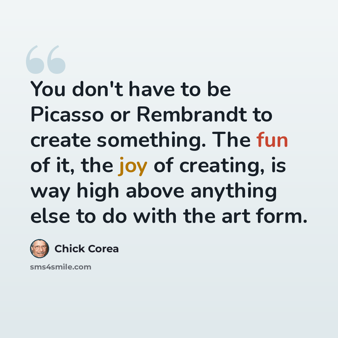 “You don't have to be Picasso or Rembrandt to create something. The fun of it, the joy of creating, is way high above anything else to do with the art form.” quote by Chick Corea