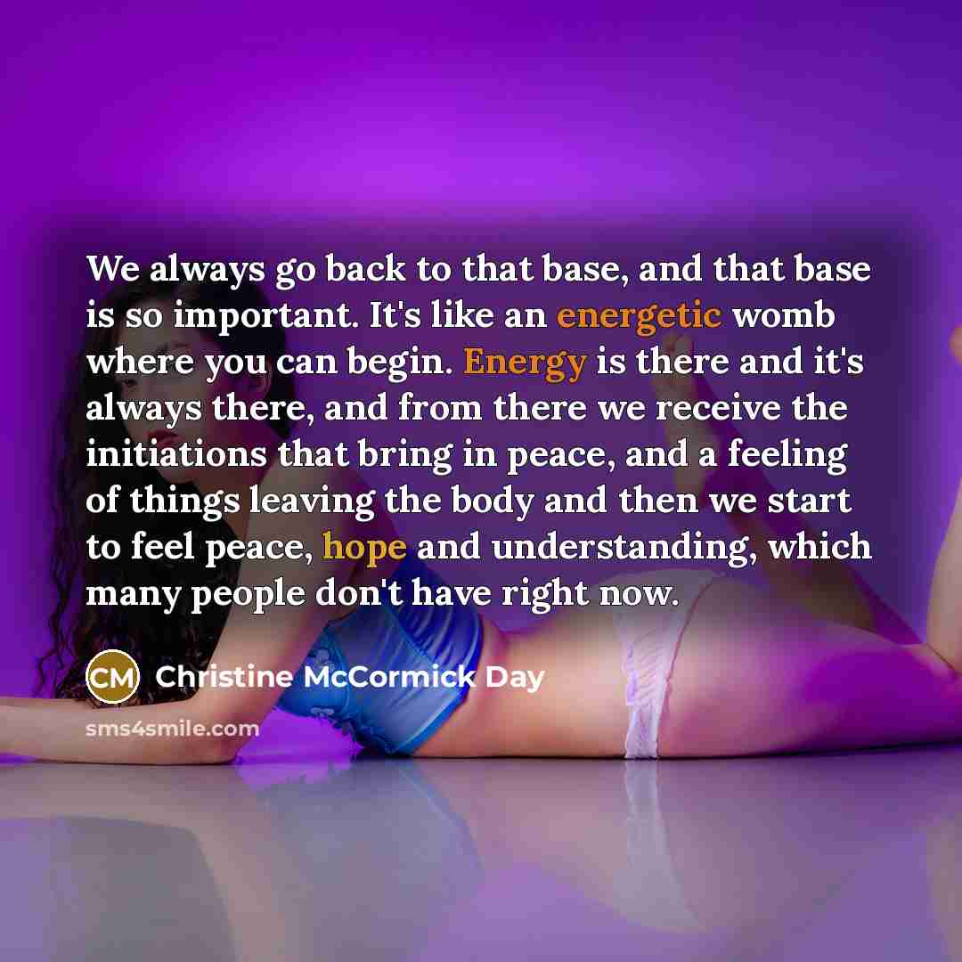 “We always go back to that base, and that base is so important. It's like an energetic womb where you can begin. Energy is there and it's always there, and from there we receive the initiations that bring in peace, and a feeling of things leaving the body and then we start to feel peace, hope and…” quote by Christine McCormick Day