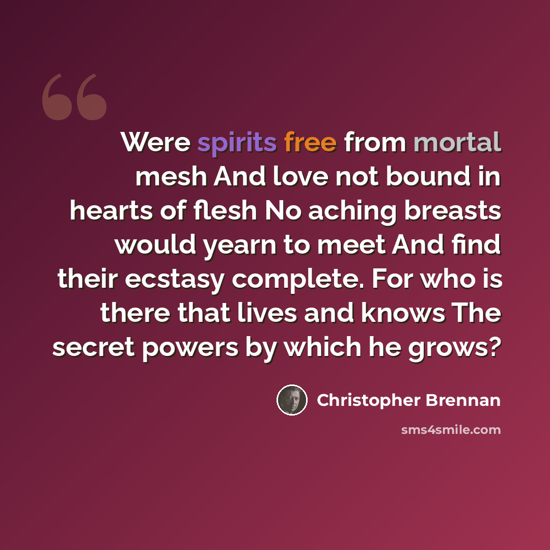 “Were spirits free from mortal mesh And love not bound in hearts of flesh No aching breasts would yearn to meet And find their ecstasy complete. For who is there that lives and knows The secret powers by which he grows?” quote by Christopher Brennan