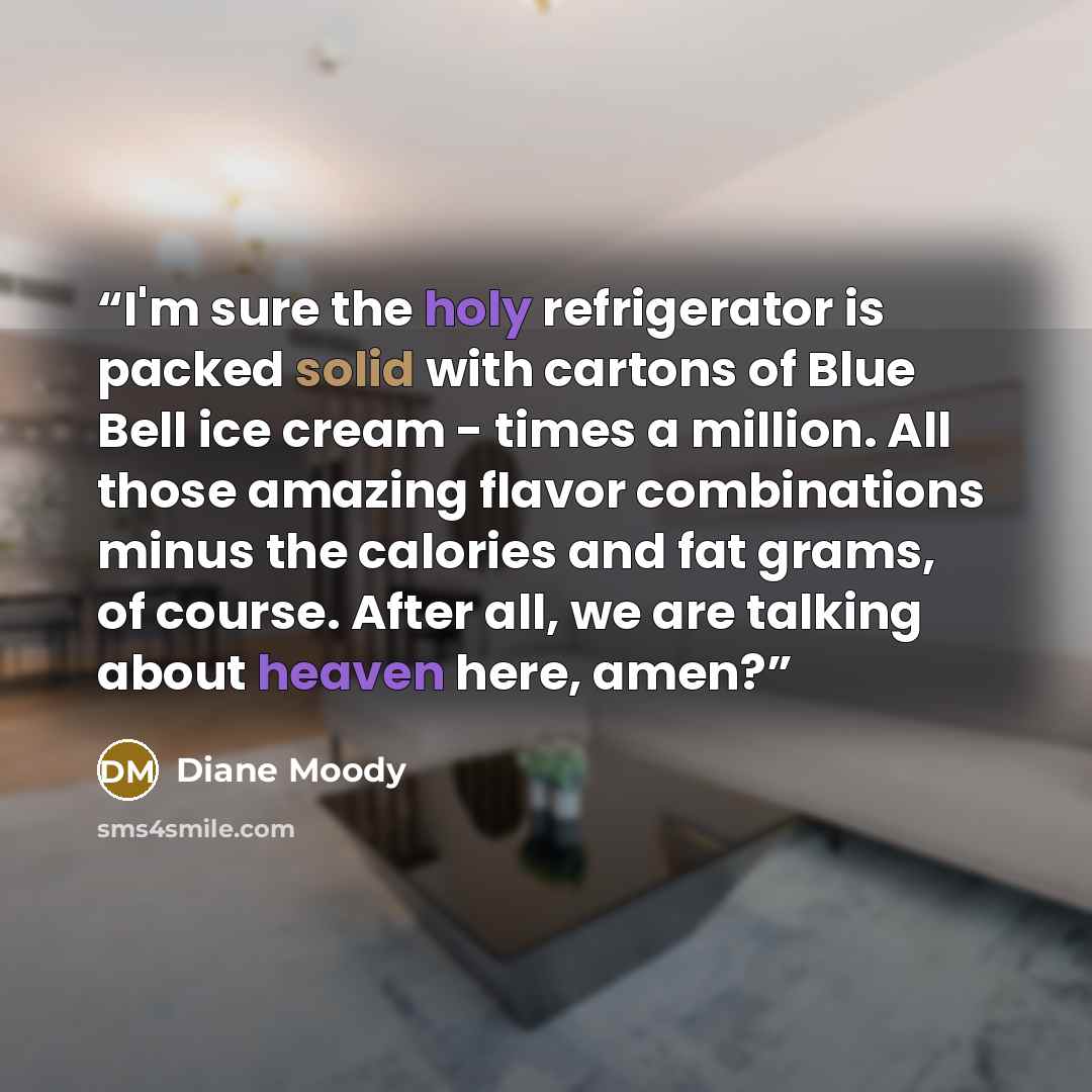 “I'm sure the holy refrigerator is packed solid with cartons of Blue Bell ice cream - times a million. All those amazing flavor combinations minus the calories and fat grams, of course. After all, we are talking about heaven here, amen?” quote by Diane Moody