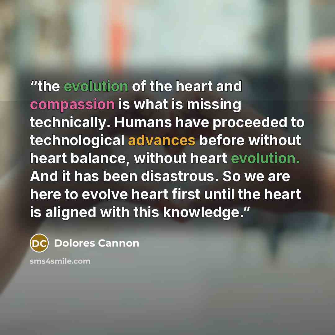 “the evolution of the heart and compassion is what is missing technically. Humans have proceeded to technological advances before without heart balance, without heart evolution. And it has been disastrous. So we are here to evolve heart first until the heart is aligned with this knowledge.” quote by Dolores Cannon