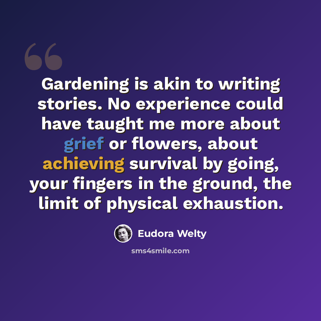 “Gardening is akin to writing stories. No experience could have taught me more about grief or flowers, about achieving survival by going, your fingers in the ground, the limit of physical exhaustion.” quote by Eudora Welty