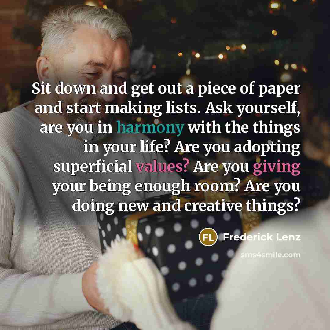 “Sit down and get out a piece of paper and start making lists. Ask yourself, are you in harmony with the things in your life? Are you adopting superficial values? Are you giving your being enough room? Are you doing new and creative things?” quote by Frederick Lenz